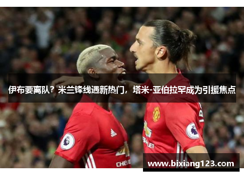 伊布要离队？米兰锋线遇新热门，塔米-亚伯拉罕成为引援焦点
